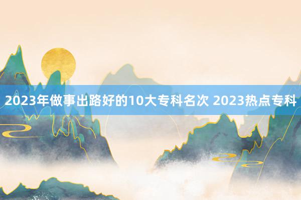 2023年做事出路好的10大专科名次 2023热点专科