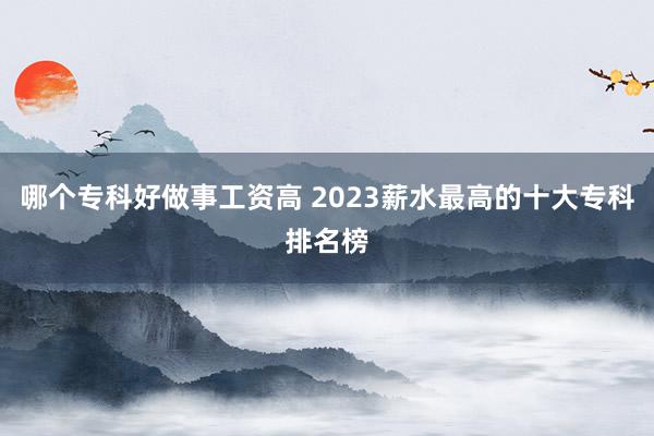 哪个专科好做事工资高 2023薪水最高的十大专科排名榜
